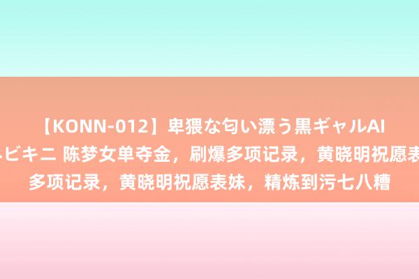 【KONN-012】卑猥な匂い漂う黒ギャルAIKAの中出しグイ込みビキニ 陈梦女单夺金，刷爆多项记录，黄晓明祝愿表妹，精炼到污七八糟