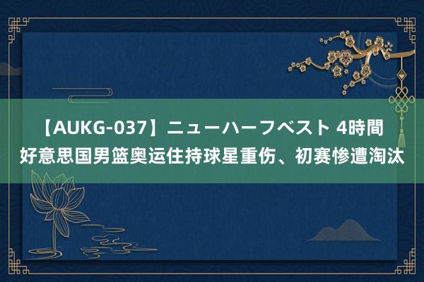 【AUKG-037】ニューハーフベスト 4時間 好意思国男篮奥运住持球星重伤、初赛惨遭淘汰