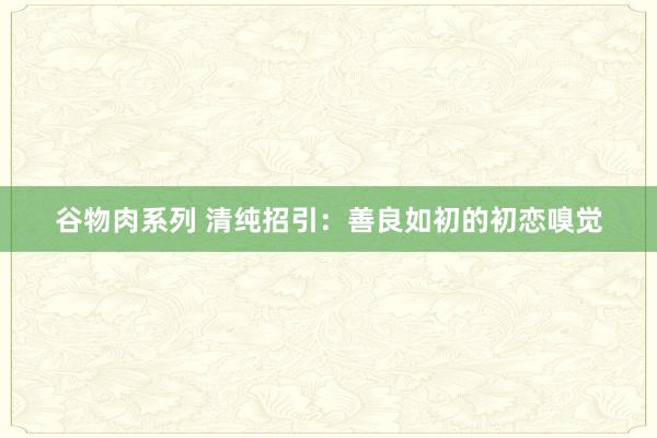 谷物肉系列 清纯招引：善良如初的初恋嗅觉