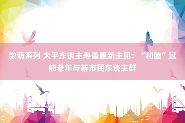 激萌系列 太平东谈主寿普惠新主见：“和睦”赋能老年与新市民东谈主群