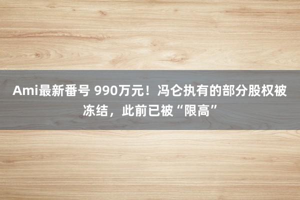 Ami最新番号 990万元！冯仑执有的部分股权被冻结，此前已被“限高”