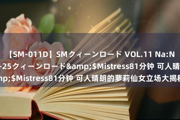 【SM-011D】SMクィーンロード VOL.11 Na:Na</a>2013-06-25クィーンロード&$Mistress81分钟 可人晴朗的萝莉仙女立场大揭秘