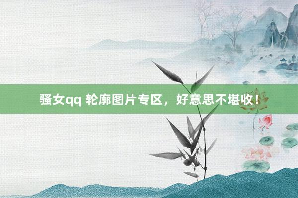 骚女qq 轮廓图片专区，好意思不堪收！