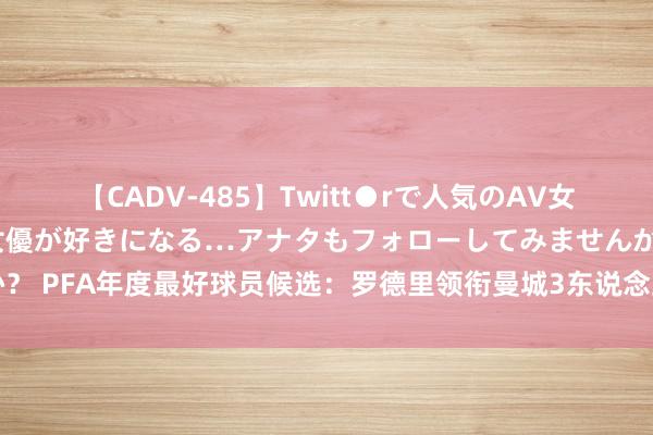 【CADV-485】Twitt●rで人気のAV女優 SNSでますますAV女優が好きになる…アナタもフォローしてみませんか？ PFA年度最好球员候选：罗德里领衔曼城3东说念主，帕尔默、沃特金斯在列