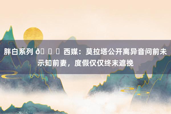 胖白系列 💔西媒：莫拉塔公开离异音问前未示知前妻，度假仅仅终末遮挽