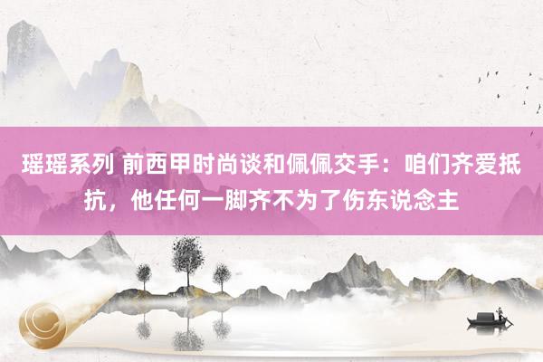 瑶瑶系列 前西甲时尚谈和佩佩交手：咱们齐爱抵抗，他任何一脚齐不为了伤东说念主