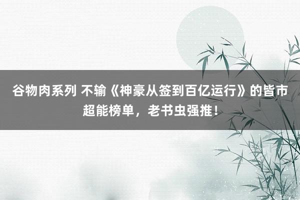 谷物肉系列 不输《神豪从签到百亿运行》的皆市超能榜单，老书虫强推！