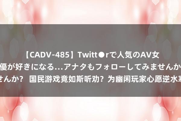 【CADV-485】Twitt●rで人気のAV女優 SNSでますますAV女優が好きになる…アナタもフォローしてみませんか？ 国民游戏竟如斯听劝？为幽闲玩家心愿逆水寒竟光速爆改热点玩法