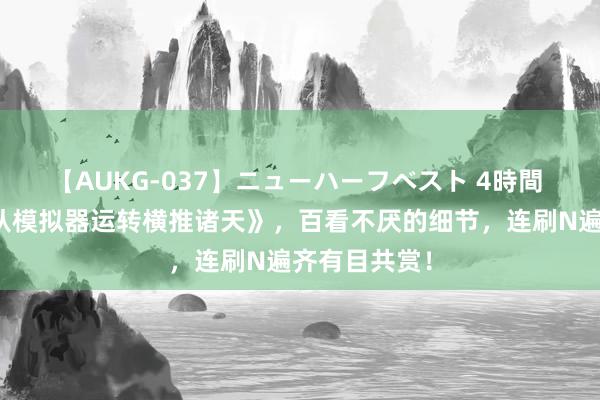 【AUKG-037】ニューハーフベスト 4時間 口碑神作《从模拟器运转横推诸天》，百看不厌的细节，连刷N遍齐有目共赏！