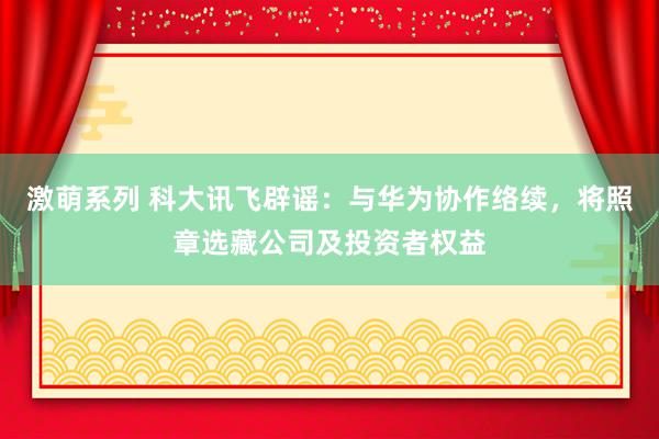 激萌系列 科大讯飞辟谣：与华为协作络续，将照章选藏公司及投资者权益