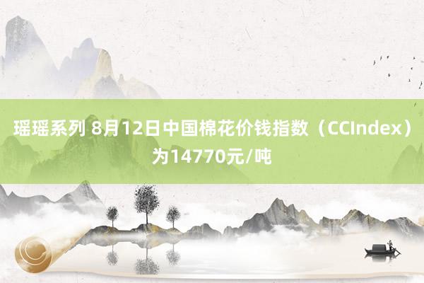 瑶瑶系列 8月12日中国棉花价钱指数（CCIndex）为14770元/吨