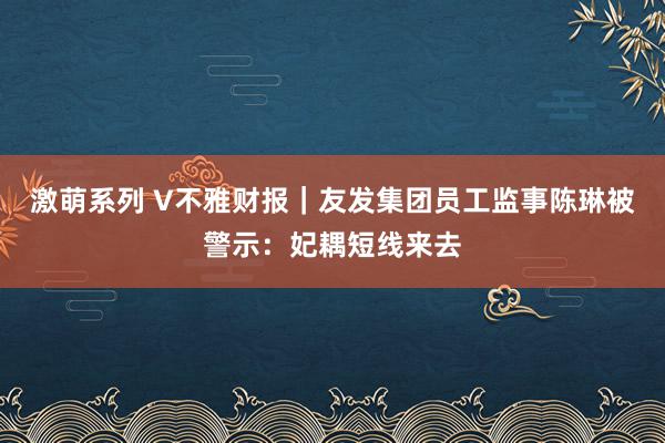 激萌系列 V不雅财报｜友发集团员工监事陈琳被警示：妃耦短线来去