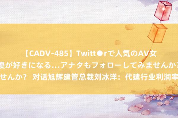 【CADV-485】Twitt●rで人気のAV女優 SNSでますますAV女優が好きになる…アナタもフォローしてみませんか？ 对话旭辉建管总裁刘冰洋：代建行业利润率逐步下落是平日惬心