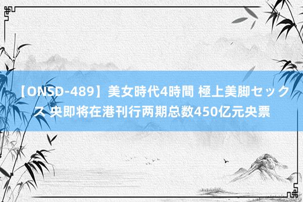 【ONSD-489】美女時代4時間 極上美脚セックス 央即将在港刊行两期总数450亿元央票