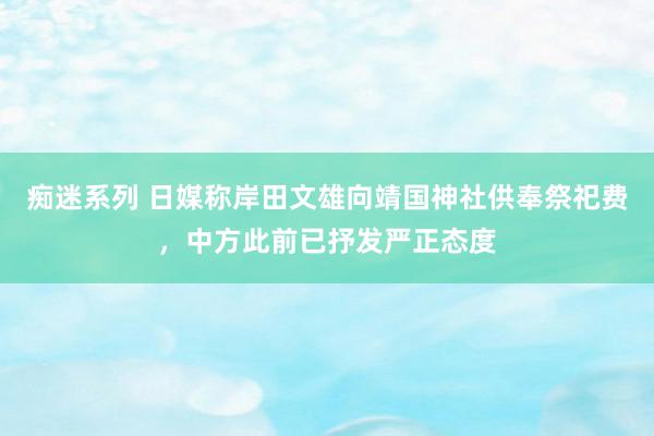 痴迷系列 日媒称岸田文雄向靖国神社供奉祭祀费，中方此前已抒发严正态度