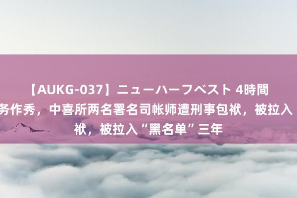 【AUKG-037】ニューハーフベスト 4時間 涉北京文化财务作秀，中喜所两名署名司帐师遭刑事包袱，被拉入“黑名单”三年