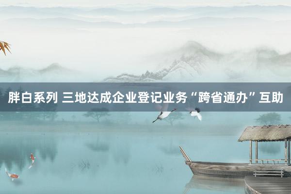 胖白系列 三地达成企业登记业务“跨省通办”互助