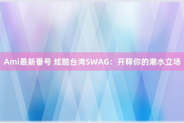 Ami最新番号 炫酷台湾SWAG：开释你的潮水立场