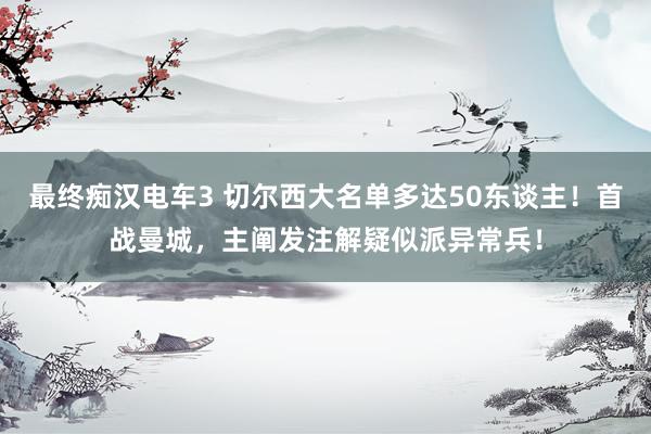 最终痴汉电车3 切尔西大名单多达50东谈主！首战曼城，主阐发注解疑似派异常兵！