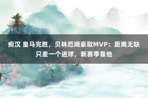 痴汉 皇马完胜，贝林厄姆豪取MVP：距离无缺只差一个进球，新赛季靠他