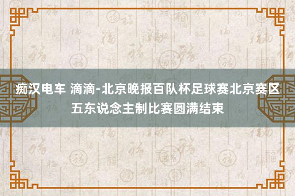 痴汉电车 滴滴-北京晚报百队杯足球赛北京赛区五东说念主制比赛圆满结束