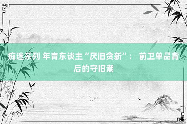 痴迷系列 年青东谈主“厌旧贪新”： 前卫单品背后的守旧潮