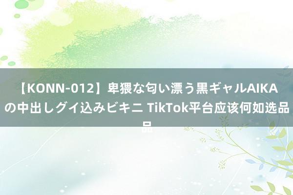 【KONN-012】卑猥な匂い漂う黒ギャルAIKAの中出しグイ込みビキニ TikTok平台应该何如选品