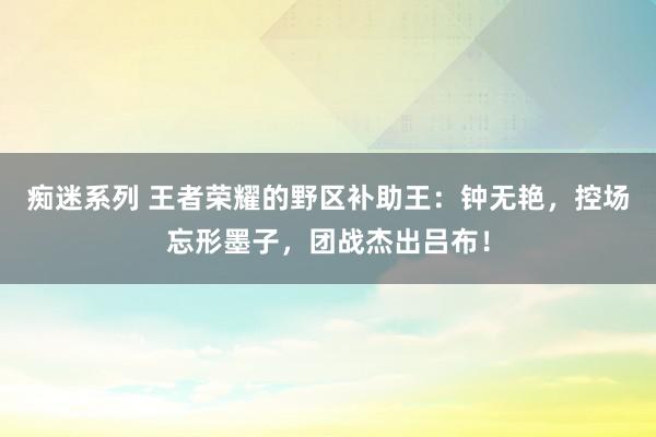 痴迷系列 王者荣耀的野区补助王：钟无艳，控场忘形墨子，团战杰出吕布！