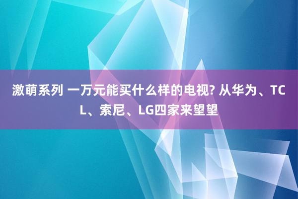 激萌系列 一万元能买什么样的电视? 从华为、TCL、索尼、LG四家来望望