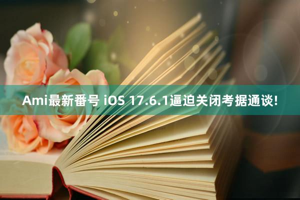 Ami最新番号 iOS 17.6.1逼迫关闭考据通谈!