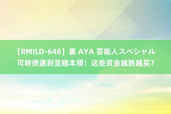 【RMILD-648】裏 AYA 芸能人スペシャル 可转债遇到至暗本领！这些资金越跌越买？