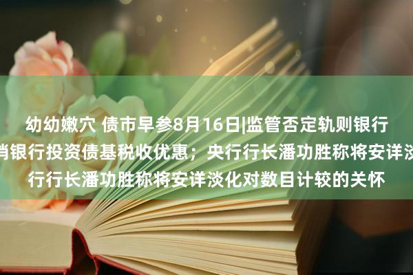 幼幼嫩穴 债市早参8月16日|监管否定轨则银行SPV对公募投资及取消银行投资债基税收优惠；央行行长潘功胜称将安详淡化对数目计较的关怀