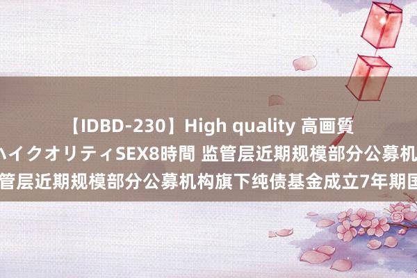 【IDBD-230】High quality 高画質で魅せます！究極のIP女優ハイクオリティSEX8時間 监管层近期规模部分公募机构旗下纯债基金成立7年期国债