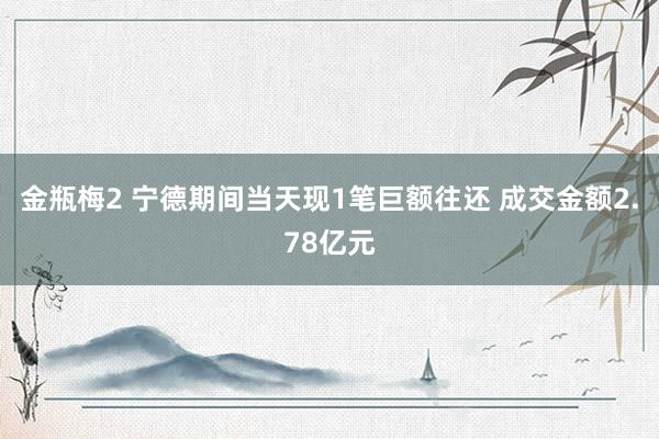 金瓶梅2 宁德期间当天现1笔巨额往还 成交金额2.78亿元