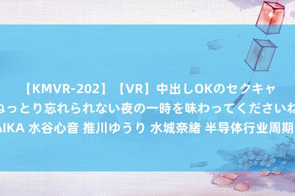 【KMVR-202】【VR】中出しOKのセクキャバにようこそ◆～濃密ねっとり忘れられない夜の一時を味わってくださいね◆～ 波多野結衣 AIKA 水谷心音 推川ゆうり 水城奈緒 半导体行业周期回暖 神工股份上半年净利润同比扭亏为盈