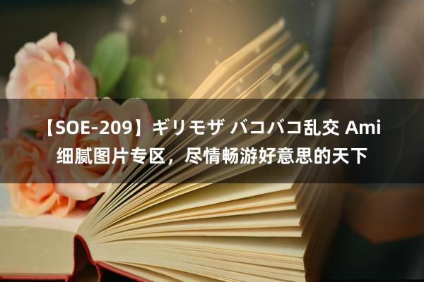 【SOE-209】ギリモザ バコバコ乱交 Ami 细腻图片专区，尽情畅游好意思的天下