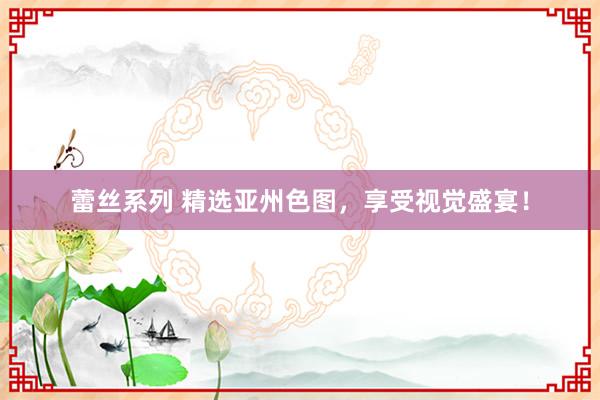 蕾丝系列 精选亚州色图，享受视觉盛宴！