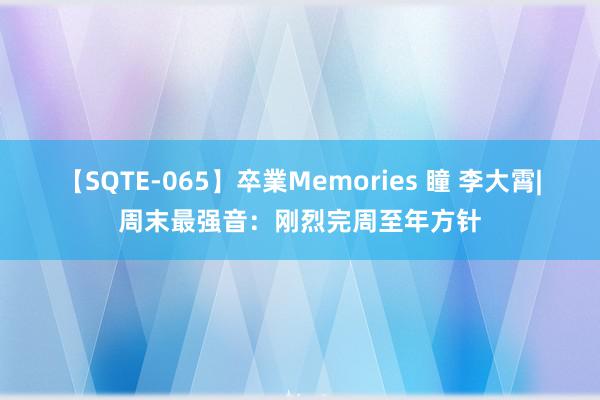 【SQTE-065】卒業Memories 瞳 李大霄|周末最强音：刚烈完周至年方针