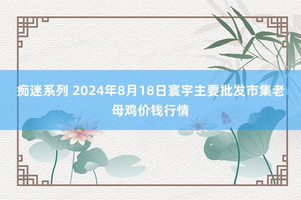 痴迷系列 2024年8月18日寰宇主要批发市集老母鸡价钱行情