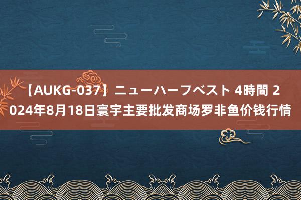 【AUKG-037】ニューハーフベスト 4時間 2024年8月18日寰宇主要批发商场罗非鱼价钱行情