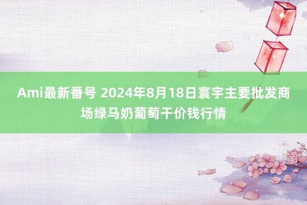 Ami最新番号 2024年8月18日寰宇主要批发商场绿马奶葡萄干价钱行情