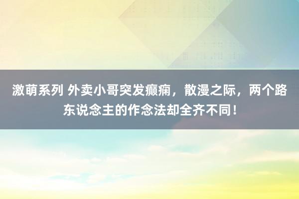 激萌系列 外卖小哥突发癫痫，散漫之际，两个路东说念主的作念法却全齐不同！