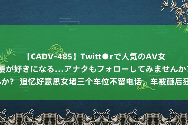 【CADV-485】Twitt●rで人気のAV女優 SNSでますますAV女優が好きになる…アナタもフォローしてみませんか？ 追忆好意思女堵三个车位不留电话，车被砸后狂呼：出不去不成先打车？