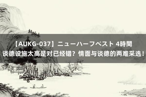 【AUKG-037】ニューハーフベスト 4時間 谈德设施太高是对已经错？情面与谈德的两难采选！