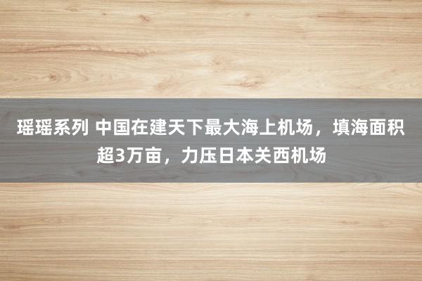 瑶瑶系列 中国在建天下最大海上机场，填海面积超3万亩，力压日本关西机场