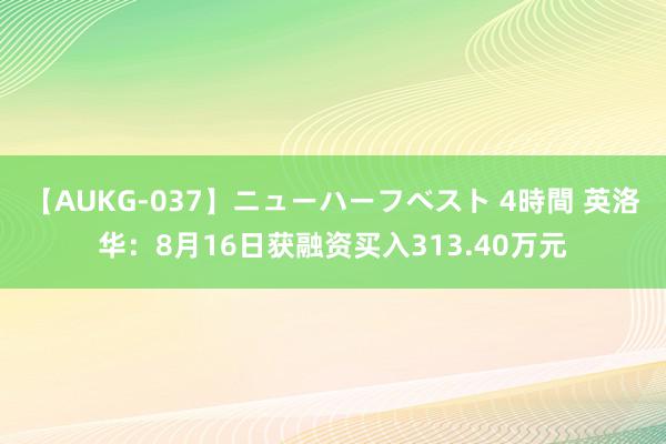 【AUKG-037】ニューハーフベスト 4時間 英洛华：8月16日获融资买入313.40万元