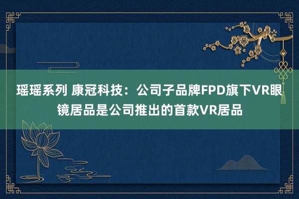 瑶瑶系列 康冠科技：公司子品牌FPD旗下VR眼镜居品是公司推出的首款VR居品