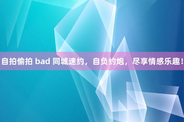 自拍偷拍 bad 同城速约，自负约炮，尽享情感乐趣！