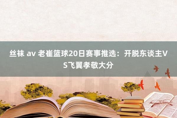 丝袜 av 老崔篮球20日赛事推选：开脱东谈主VS飞翼孝敬大分