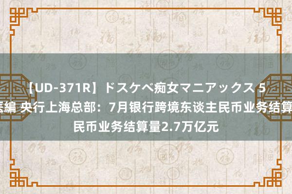 【UD-371R】ドスケベ痴女マニアックス 5 女教師＆女医編 央行上海总部：7月银行跨境东谈主民币业务结算量2.7万亿元